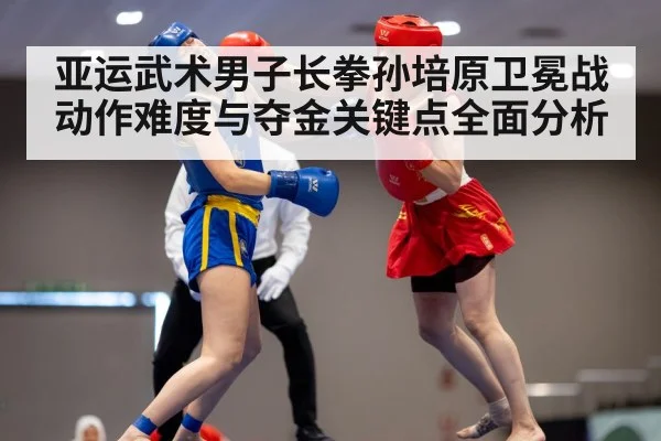 亚运武术男子长拳孙培原卫冕战动作难度与夺金关键点全面分析