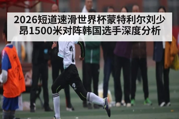 2026短道速滑世界杯蒙特利尔刘少昂1500米对阵韩国选手深度分析
